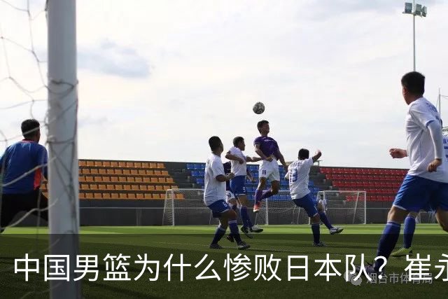 中国男篮为什么惨败日本队？崔永熙一针见血说出原因，说得实在