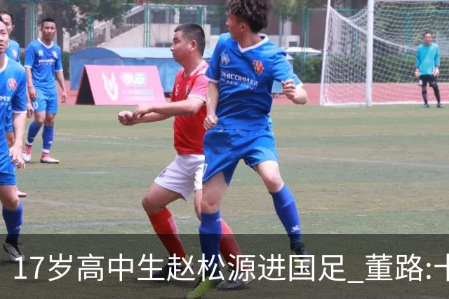 17岁高中生赵松源进国足 董路:十年内或不会再有